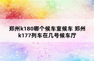 郑州k180哪个候车室候车 郑州k177列车在几号候车厅